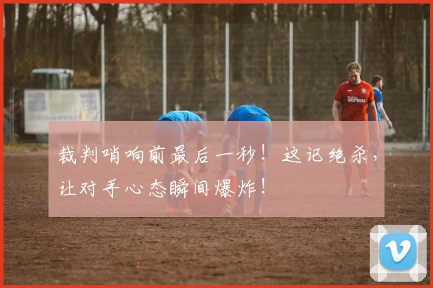 裁判哨响前最后一秒!这记绝杀,让对手心态瞬间爆炸!