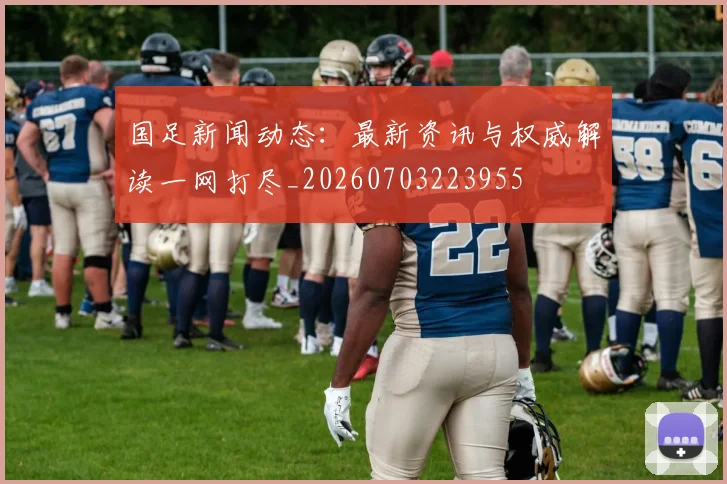 国足新闻动态：最新资讯与权威解读一网打尽_20260703223955