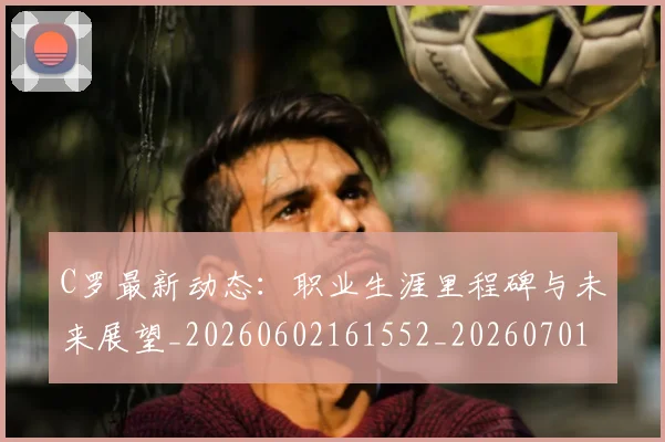 C罗最新动态：职业生涯里程碑与未来展望_20260602161552_20260701213059