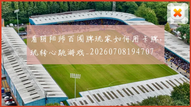 看阴阳师百闻牌玩家如何用卡牌,玩转心跳游戏_20260708194707