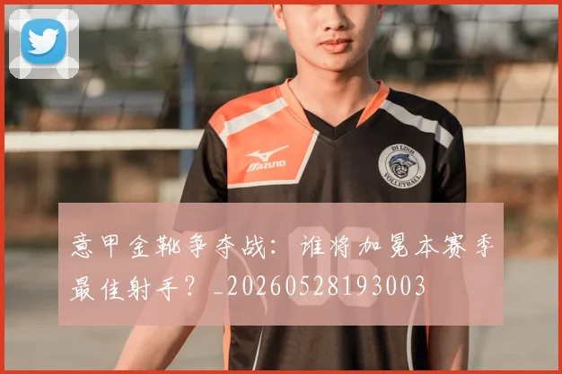 意甲金靴争夺战:谁将加冕本赛季最佳射手?_20260528193003