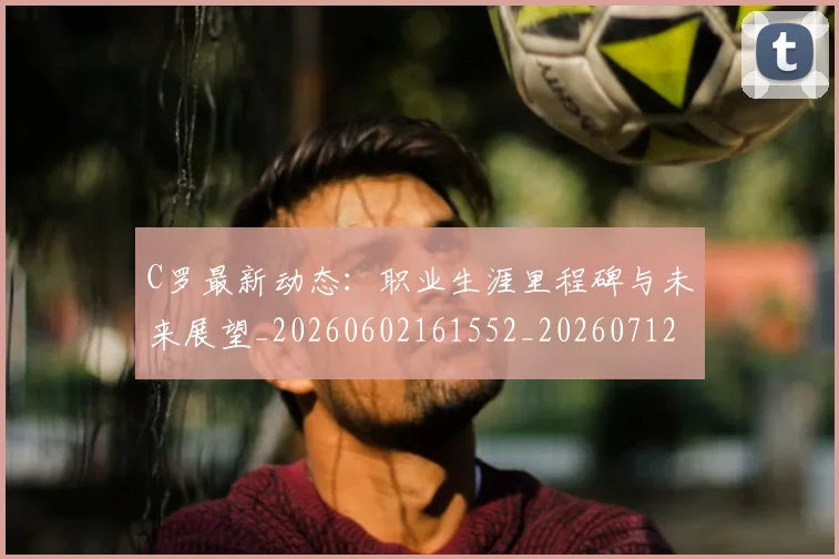 C罗最新动态：职业生涯里程碑与未来展望_20260602161552_20260712051736