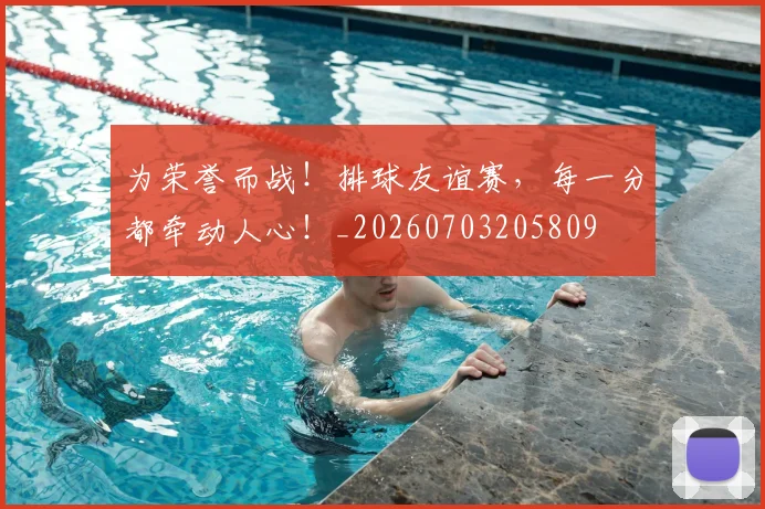 为荣誉而战！排球友谊赛，每一分都牵动人心！_20260703205809