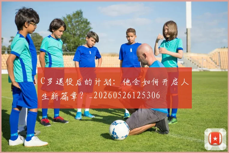 C罗退役后的计划:他会如何开启人生新篇章?_20260526125306