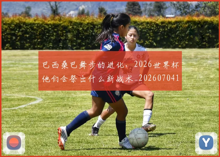 巴西桑巴舞步的进化,2026世界杯他们会祭出什么新战术_20260704170837_20260723172023