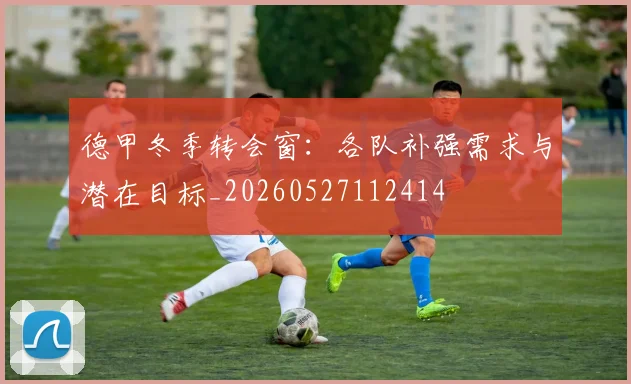 德甲冬季转会窗:各队补强需求与潜在目标_20260527112414
