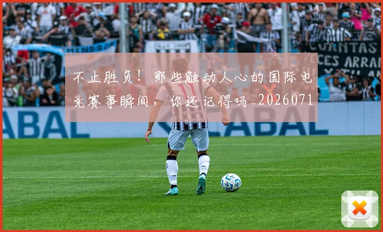 不止胜负!那些触动人心的国际电竞赛事瞬间,你还记得吗_20260717234255