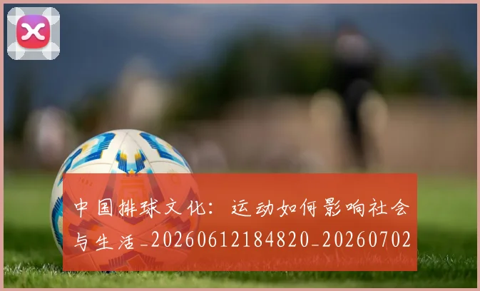 中国排球文化:运动如何影响社会与生活_20260612184820_20260702202426_20260716181858