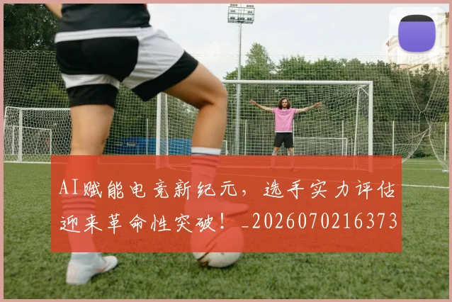 AI赋能电竞新纪元,选手实力评估迎来革命性突破!_20260702163736_20260713213944