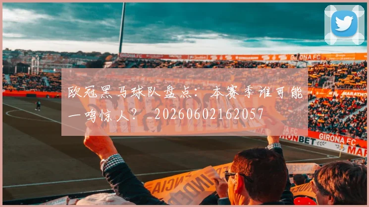 欧冠黑马球队盘点：本赛季谁可能一鸣惊人？_20260602162057