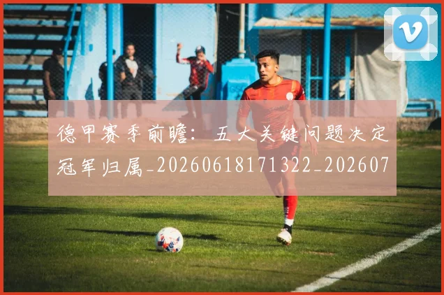 德甲赛季前瞻：五大关键问题决定冠军归属_20260618171322_20260704173550