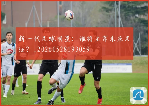 新一代足球明星:谁将主宰未来足坛?_20260528193059