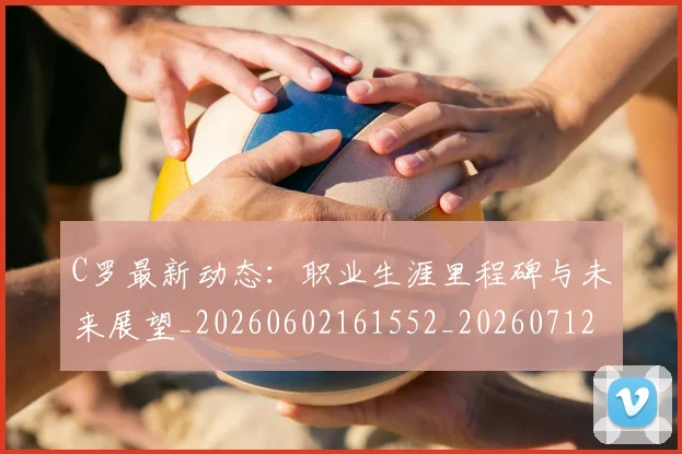 C罗最新动态：职业生涯里程碑与未来展望_20260602161552_20260712051736