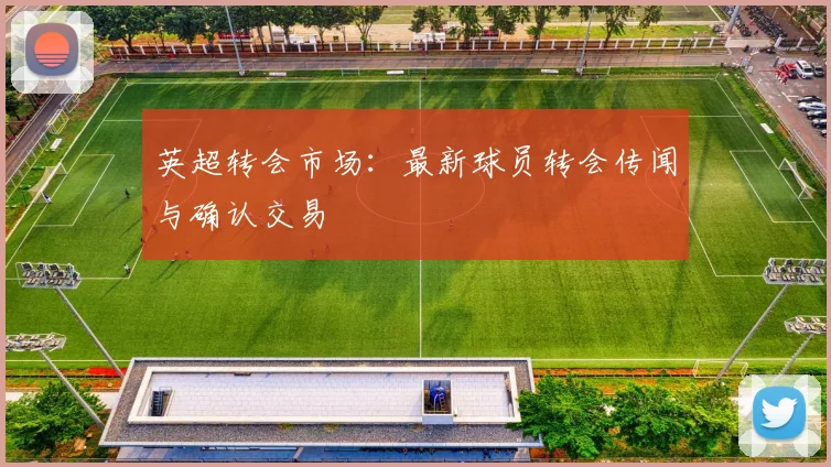 英超转会市场:最新球员转会传闻与确认交易
