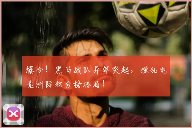 爆冷！黑马战队异军突起，搅乱电竞洲际积分榜格局！