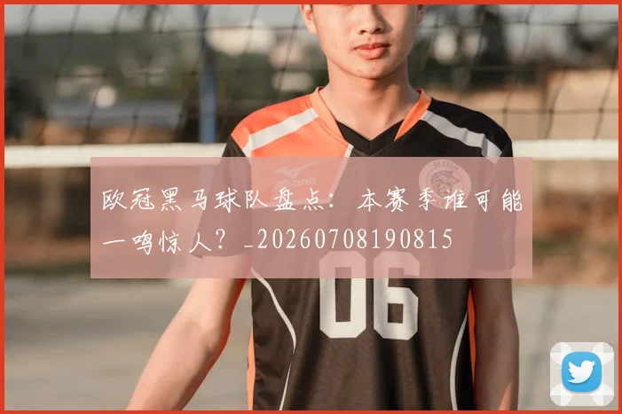 欧冠黑马球队盘点：本赛季谁可能一鸣惊人？_20260708190815